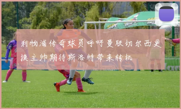 利物浦传奇球员呼吁曼联切尔西更换主帅期待斯洛特带来转机