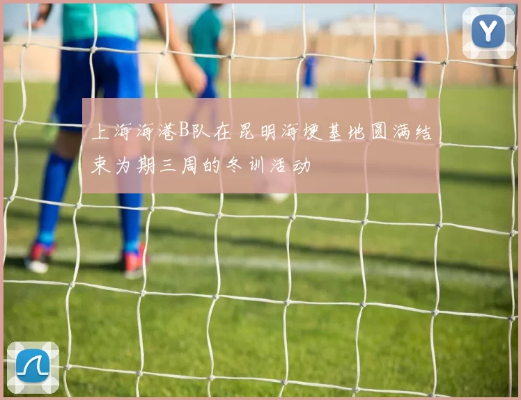 上海海港B队在昆明海埂基地圆满结束为期三周的冬训活动