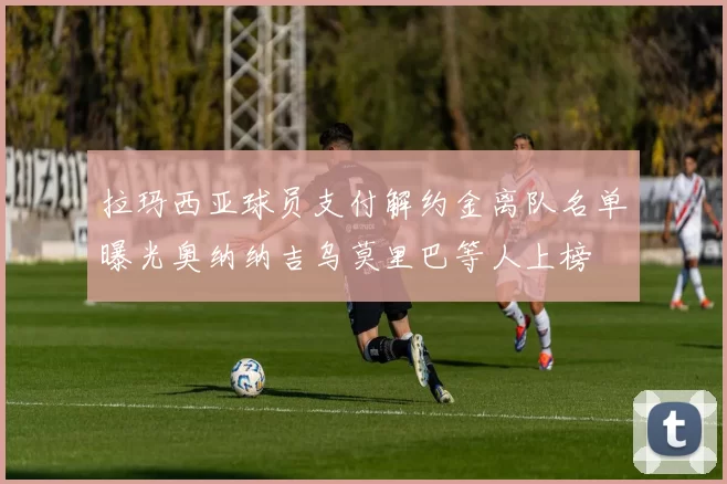 拉玛西亚球员支付解约金离队名单曝光奥纳纳吉乌莫里巴等人上榜