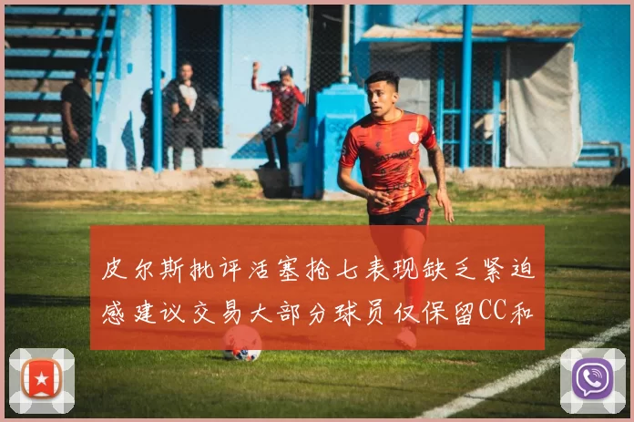 皮尔斯批评活塞抢七表现缺乏紧迫感建议交易大部分球员仅保留CC和詹金斯