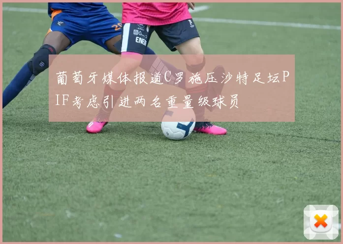 葡萄牙媒体报道C罗施压沙特足坛PIF考虑引进两名重量级球员