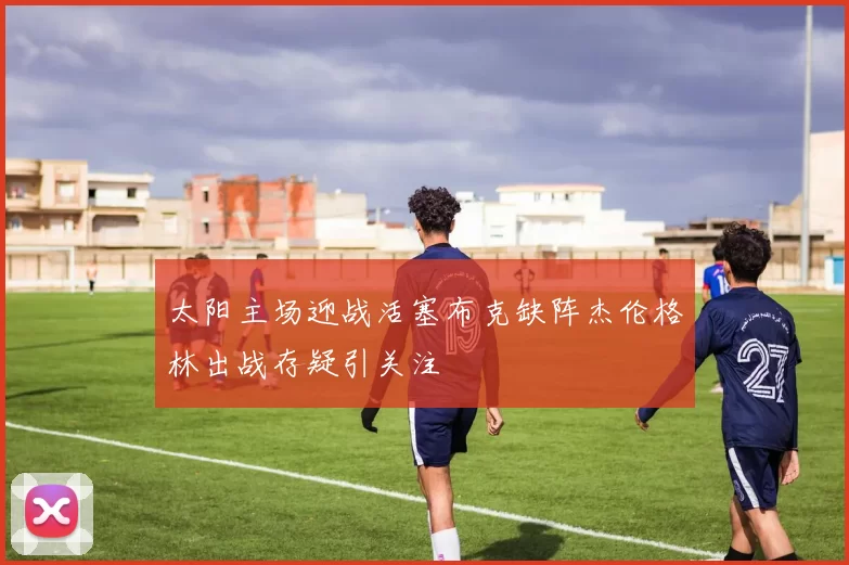太阳主场迎战活塞布克缺阵杰伦格林出战存疑引关注