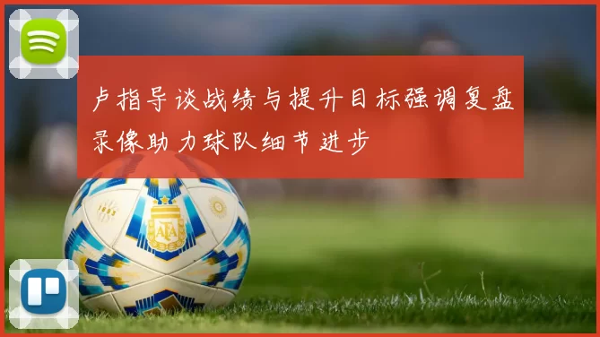 卢指导谈战绩与提升目标强调复盘录像助力球队细节进步