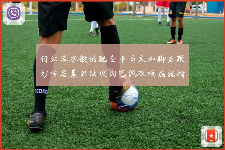 行云流水般的配合卡马文加脚后跟妙传居莱尔助攻姆巴佩双响成就精彩瞬间